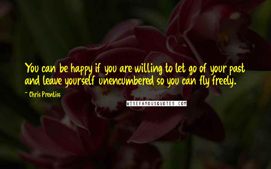 Chris Prentiss Quotes: You can be happy if you are willing to let go of your past and leave yourself unencumbered so you can fly freely.