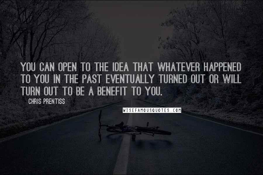 Chris Prentiss Quotes: You can open to the idea that whatever happened to you in the past eventually turned out or will turn out to be a benefit to you.