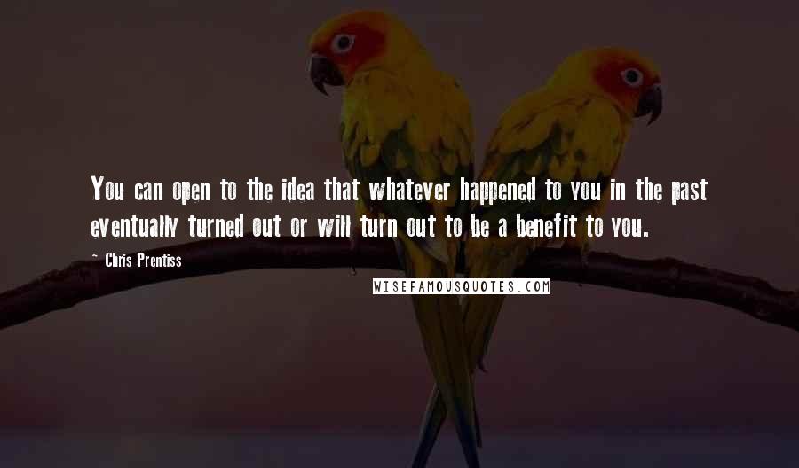 Chris Prentiss Quotes: You can open to the idea that whatever happened to you in the past eventually turned out or will turn out to be a benefit to you.