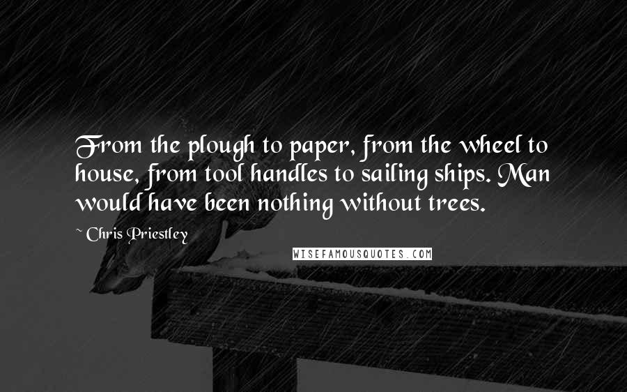 Chris Priestley Quotes: From the plough to paper, from the wheel to house, from tool handles to sailing ships. Man would have been nothing without trees.