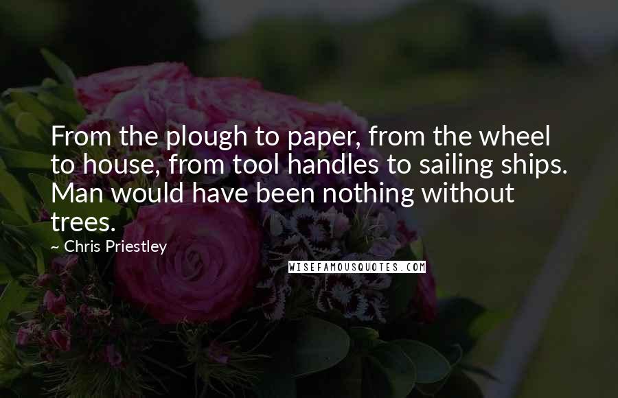 Chris Priestley Quotes: From the plough to paper, from the wheel to house, from tool handles to sailing ships. Man would have been nothing without trees.