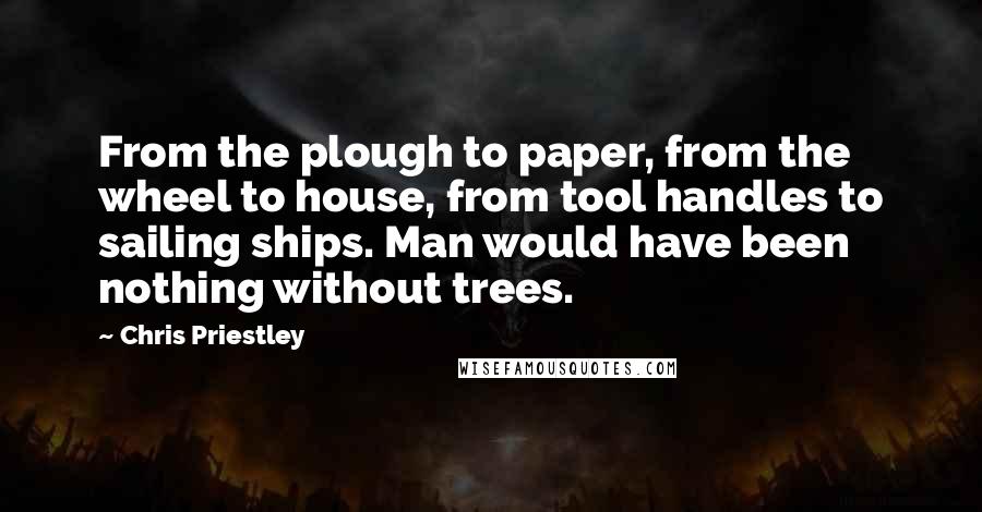 Chris Priestley Quotes: From the plough to paper, from the wheel to house, from tool handles to sailing ships. Man would have been nothing without trees.