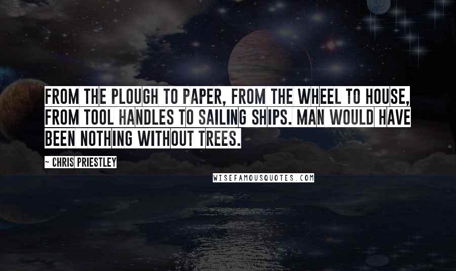Chris Priestley Quotes: From the plough to paper, from the wheel to house, from tool handles to sailing ships. Man would have been nothing without trees.