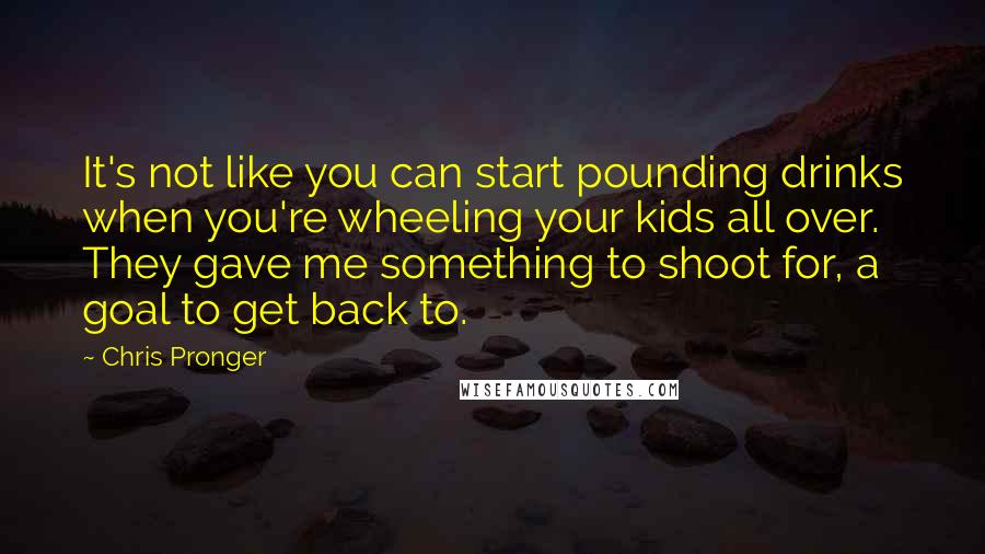 Chris Pronger Quotes: It's not like you can start pounding drinks when you're wheeling your kids all over. They gave me something to shoot for, a goal to get back to.