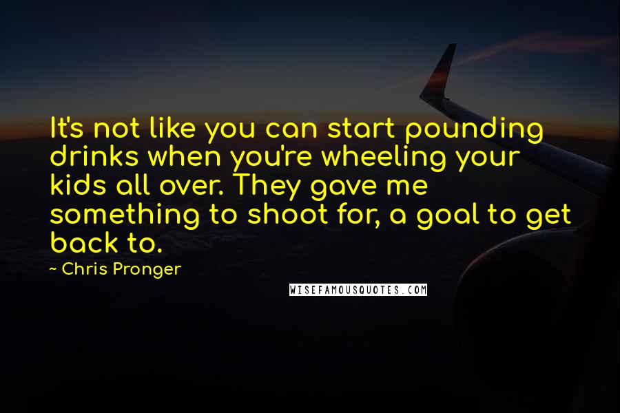 Chris Pronger Quotes: It's not like you can start pounding drinks when you're wheeling your kids all over. They gave me something to shoot for, a goal to get back to.