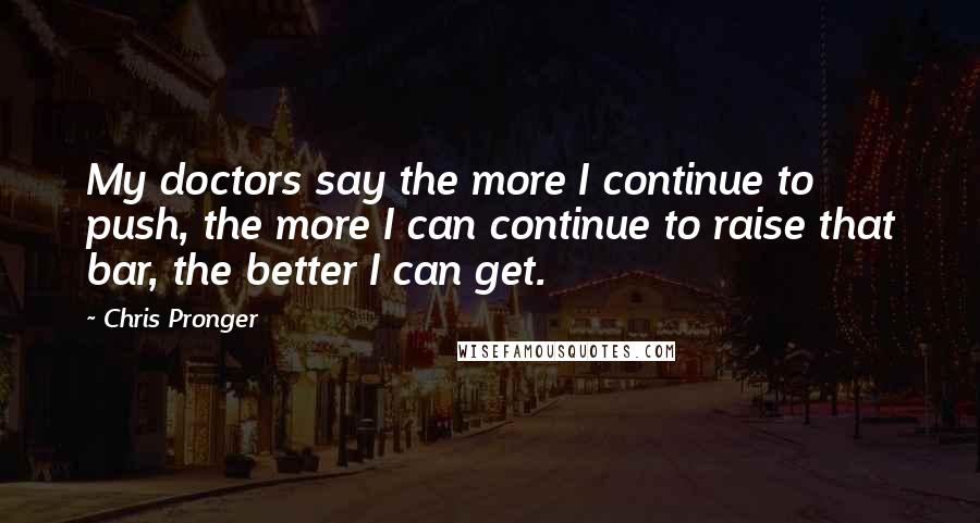 Chris Pronger Quotes: My doctors say the more I continue to push, the more I can continue to raise that bar, the better I can get.