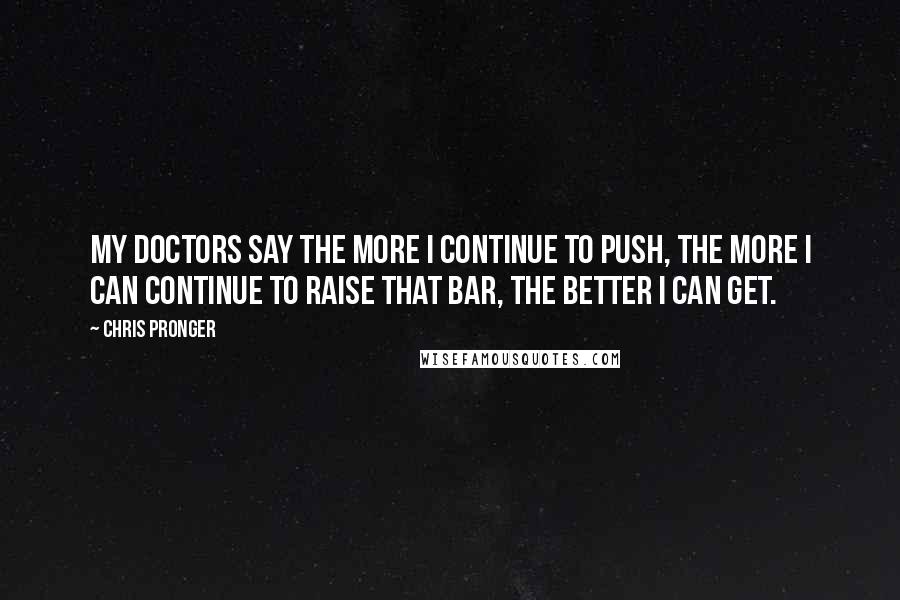 Chris Pronger Quotes: My doctors say the more I continue to push, the more I can continue to raise that bar, the better I can get.