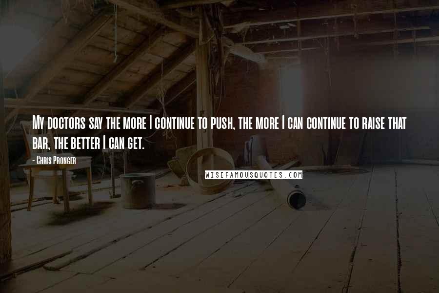 Chris Pronger Quotes: My doctors say the more I continue to push, the more I can continue to raise that bar, the better I can get.