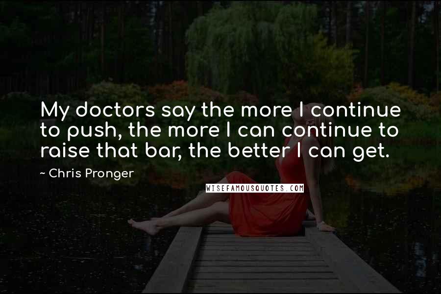 Chris Pronger Quotes: My doctors say the more I continue to push, the more I can continue to raise that bar, the better I can get.