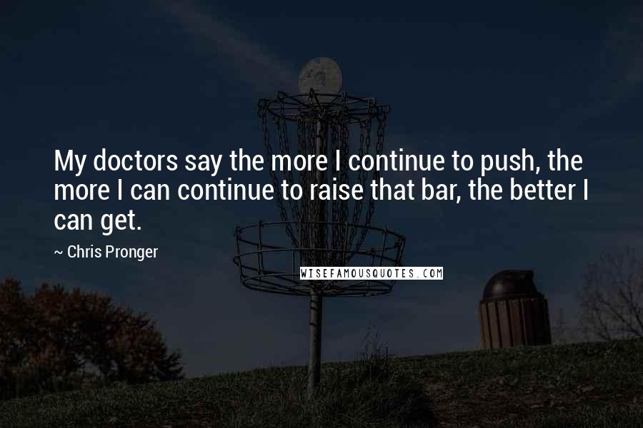 Chris Pronger Quotes: My doctors say the more I continue to push, the more I can continue to raise that bar, the better I can get.