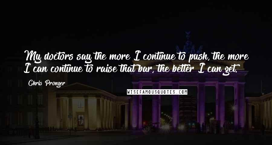 Chris Pronger Quotes: My doctors say the more I continue to push, the more I can continue to raise that bar, the better I can get.