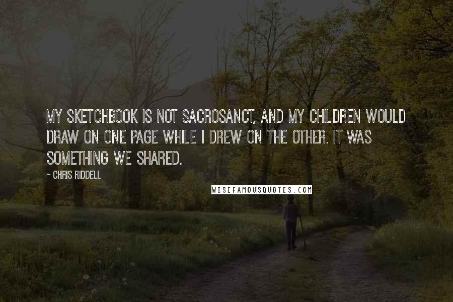 Chris Riddell Quotes: My sketchbook is not sacrosanct, and my children would draw on one page while I drew on the other. It was something we shared.