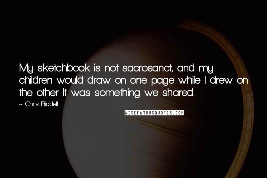 Chris Riddell Quotes: My sketchbook is not sacrosanct, and my children would draw on one page while I drew on the other. It was something we shared.