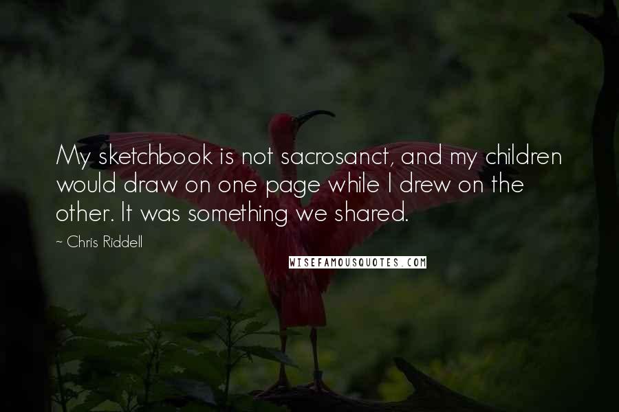 Chris Riddell Quotes: My sketchbook is not sacrosanct, and my children would draw on one page while I drew on the other. It was something we shared.