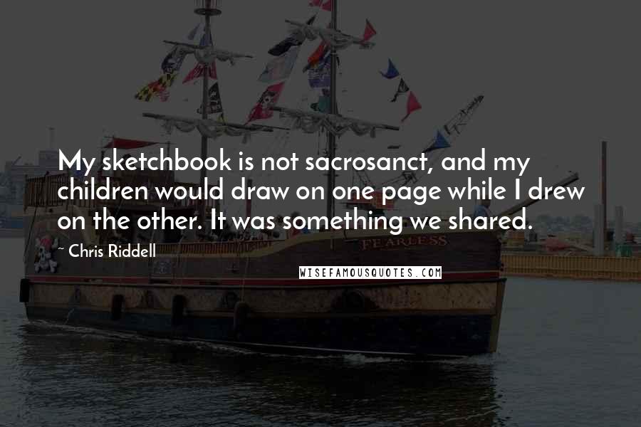 Chris Riddell Quotes: My sketchbook is not sacrosanct, and my children would draw on one page while I drew on the other. It was something we shared.