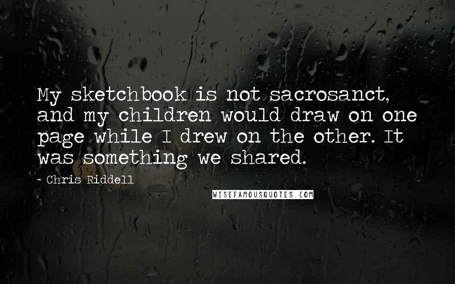 Chris Riddell Quotes: My sketchbook is not sacrosanct, and my children would draw on one page while I drew on the other. It was something we shared.