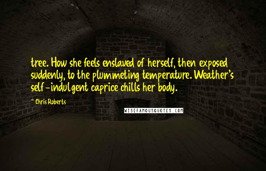 Chris Roberts Quotes: tree. How she feels enslaved of herself, then exposed suddenly, to the plummeting temperature. Weather's self-indulgent caprice chills her body.