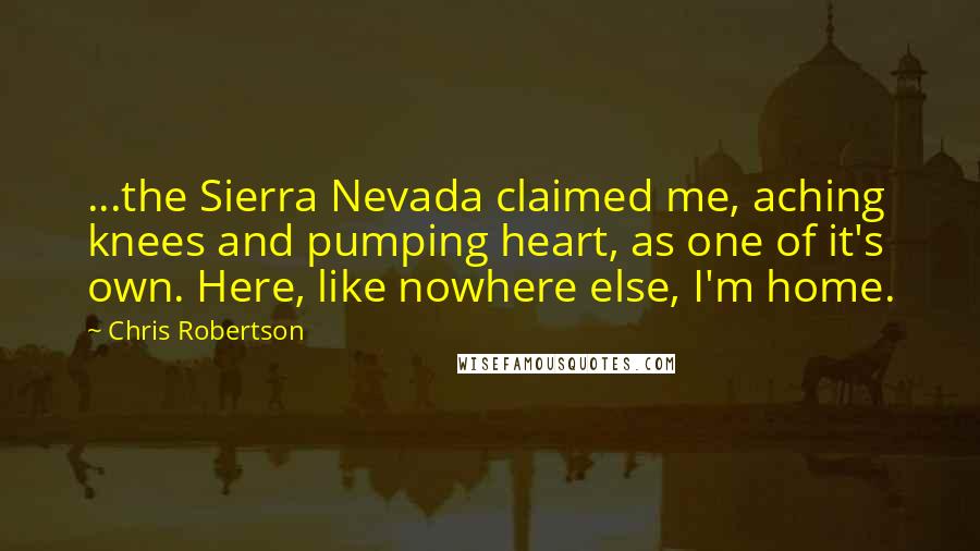 Chris Robertson Quotes: ...the Sierra Nevada claimed me, aching knees and pumping heart, as one of it's own. Here, like nowhere else, I'm home.
