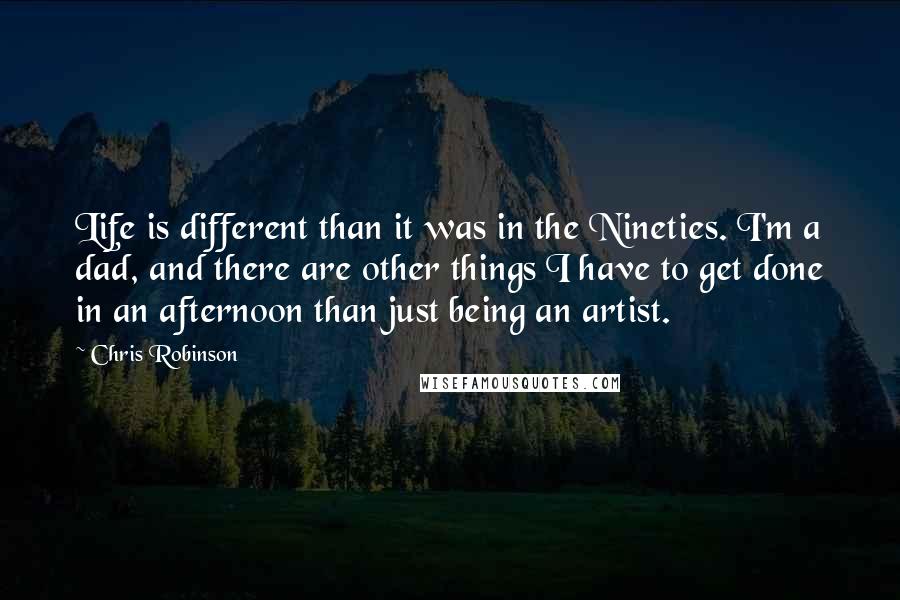 Chris Robinson Quotes: Life is different than it was in the Nineties. I'm a dad, and there are other things I have to get done in an afternoon than just being an artist.