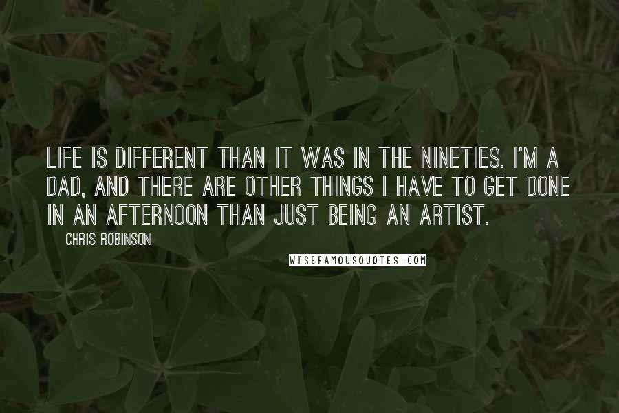 Chris Robinson Quotes: Life is different than it was in the Nineties. I'm a dad, and there are other things I have to get done in an afternoon than just being an artist.