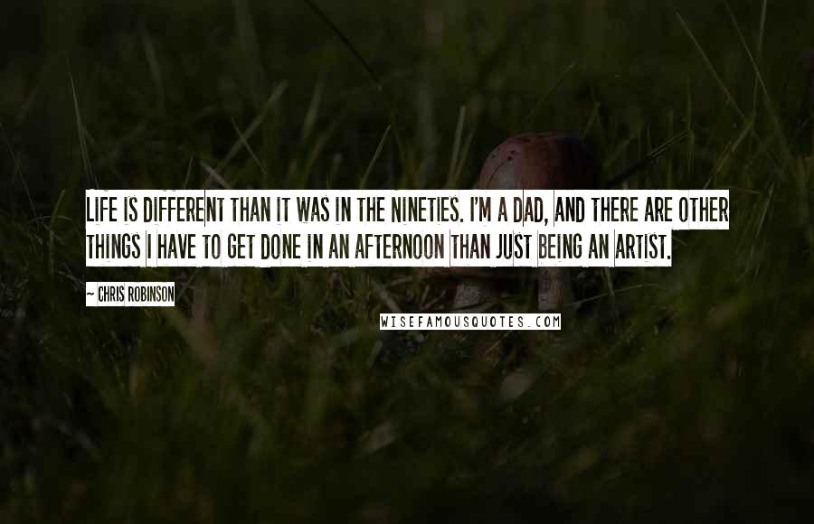 Chris Robinson Quotes: Life is different than it was in the Nineties. I'm a dad, and there are other things I have to get done in an afternoon than just being an artist.