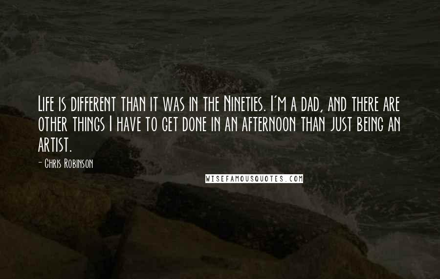 Chris Robinson Quotes: Life is different than it was in the Nineties. I'm a dad, and there are other things I have to get done in an afternoon than just being an artist.