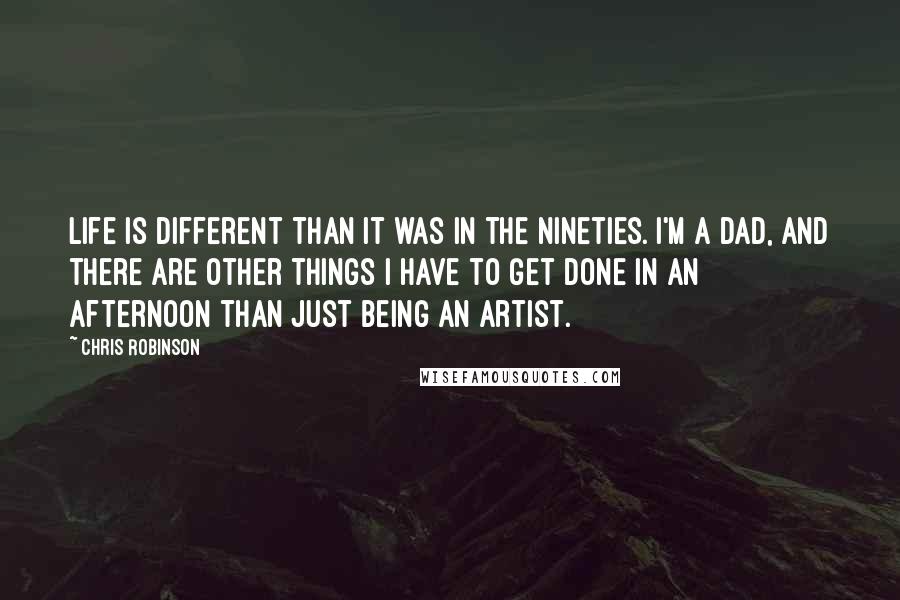 Chris Robinson Quotes: Life is different than it was in the Nineties. I'm a dad, and there are other things I have to get done in an afternoon than just being an artist.