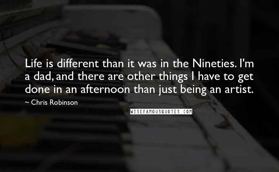 Chris Robinson Quotes: Life is different than it was in the Nineties. I'm a dad, and there are other things I have to get done in an afternoon than just being an artist.