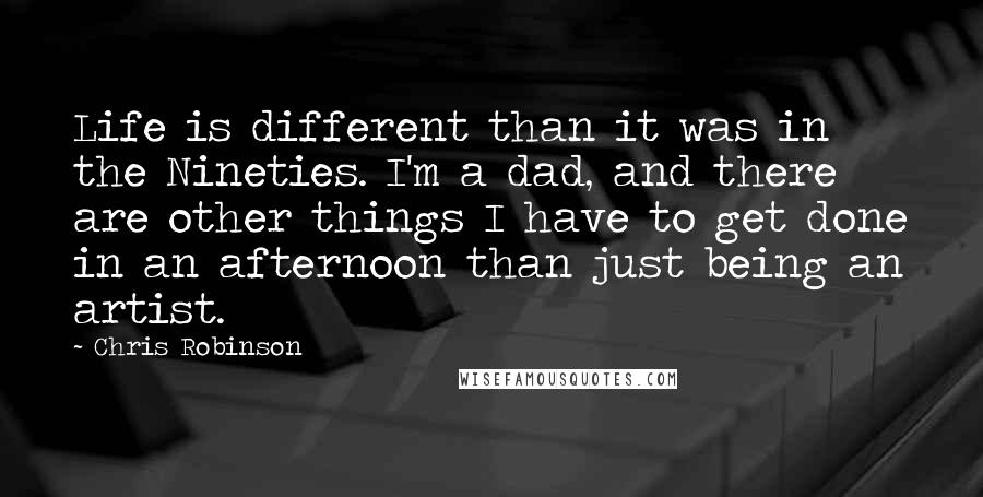 Chris Robinson Quotes: Life is different than it was in the Nineties. I'm a dad, and there are other things I have to get done in an afternoon than just being an artist.