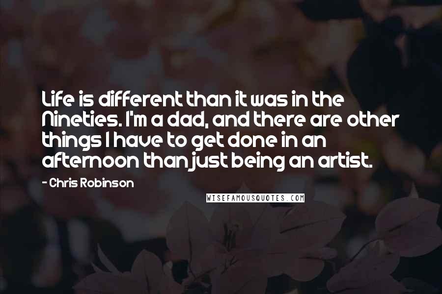 Chris Robinson Quotes: Life is different than it was in the Nineties. I'm a dad, and there are other things I have to get done in an afternoon than just being an artist.