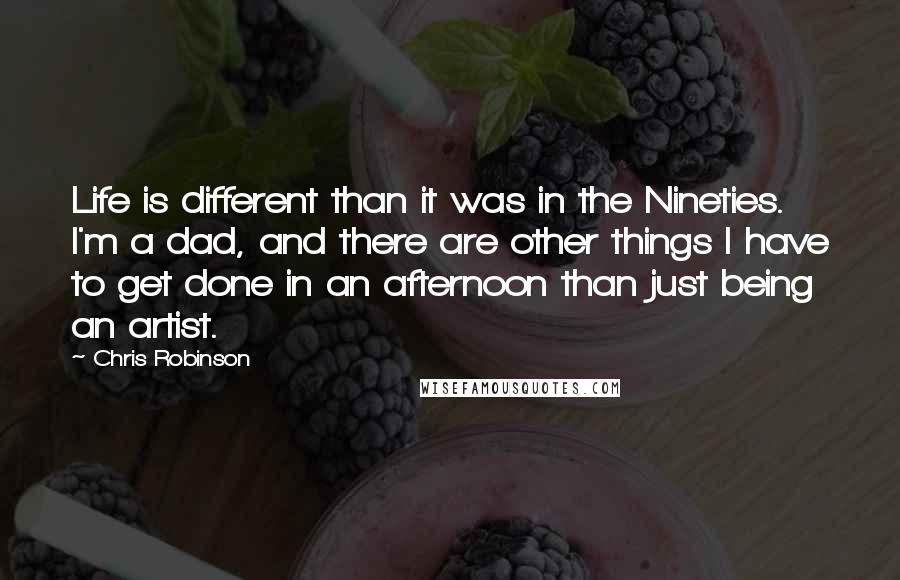 Chris Robinson Quotes: Life is different than it was in the Nineties. I'm a dad, and there are other things I have to get done in an afternoon than just being an artist.