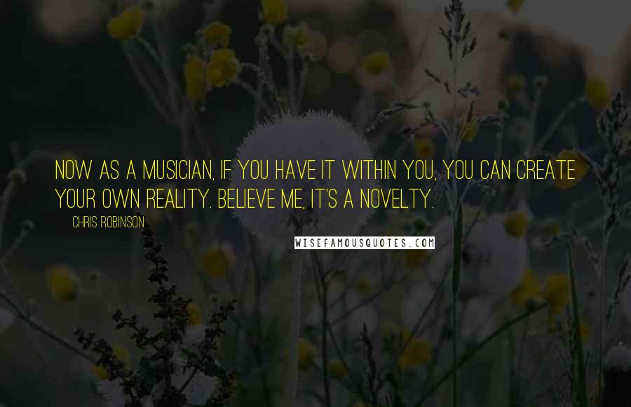 Chris Robinson Quotes: Now as a musician, if you have it within you, you can create your own reality. Believe me, it's a novelty.