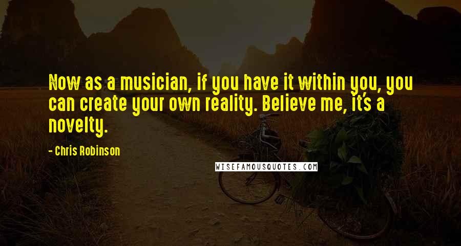 Chris Robinson Quotes: Now as a musician, if you have it within you, you can create your own reality. Believe me, it's a novelty.