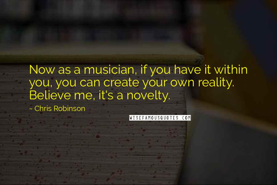 Chris Robinson Quotes: Now as a musician, if you have it within you, you can create your own reality. Believe me, it's a novelty.