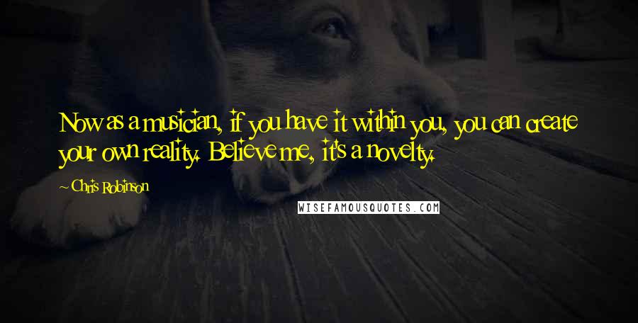 Chris Robinson Quotes: Now as a musician, if you have it within you, you can create your own reality. Believe me, it's a novelty.