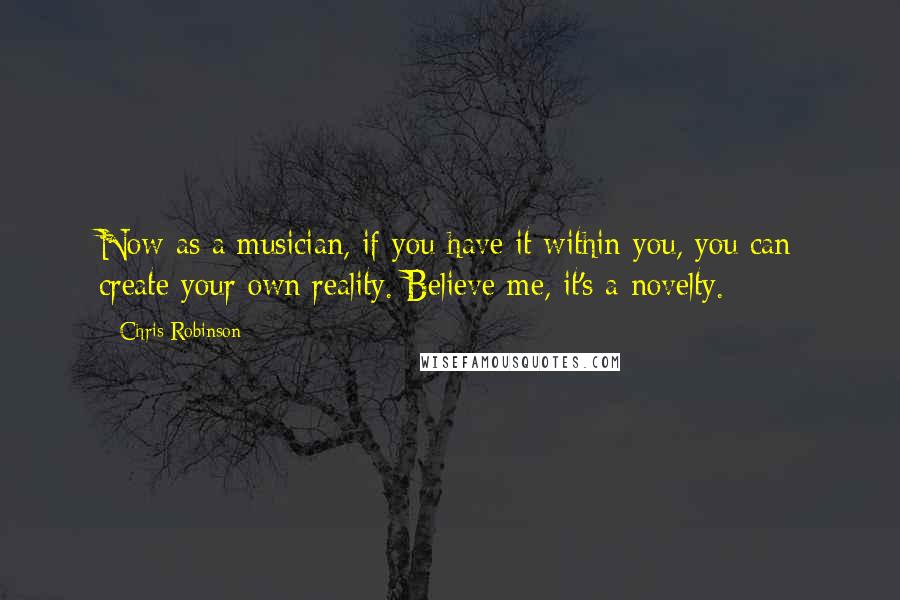 Chris Robinson Quotes: Now as a musician, if you have it within you, you can create your own reality. Believe me, it's a novelty.