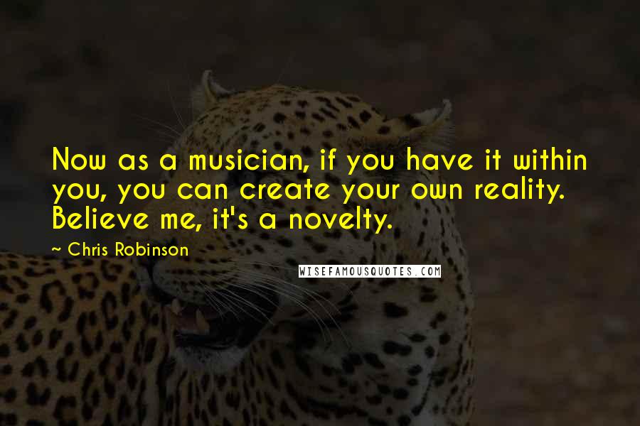 Chris Robinson Quotes: Now as a musician, if you have it within you, you can create your own reality. Believe me, it's a novelty.