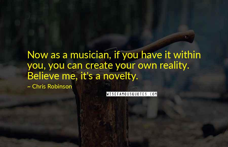 Chris Robinson Quotes: Now as a musician, if you have it within you, you can create your own reality. Believe me, it's a novelty.