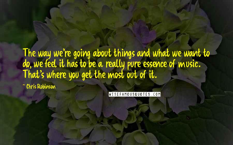 Chris Robinson Quotes: The way we're going about things and what we want to do, we feel it has to be a really pure essence of music. That's where you get the most out of it.