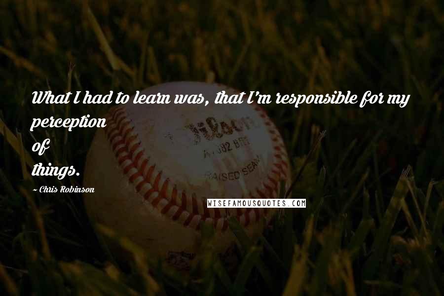 Chris Robinson Quotes: What I had to learn was, that I'm responsible for my perception of things.