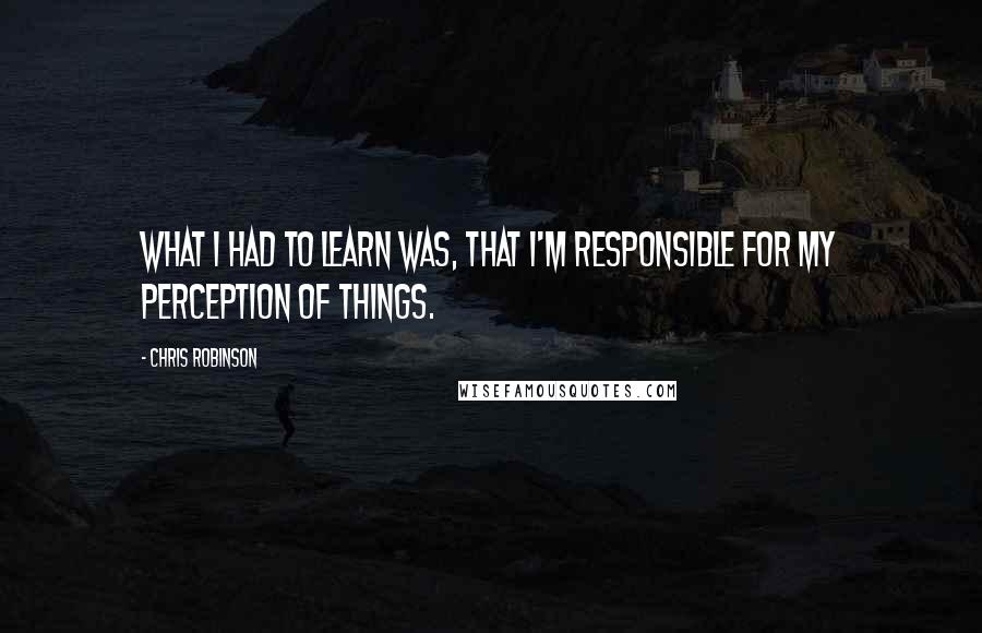 Chris Robinson Quotes: What I had to learn was, that I'm responsible for my perception of things.