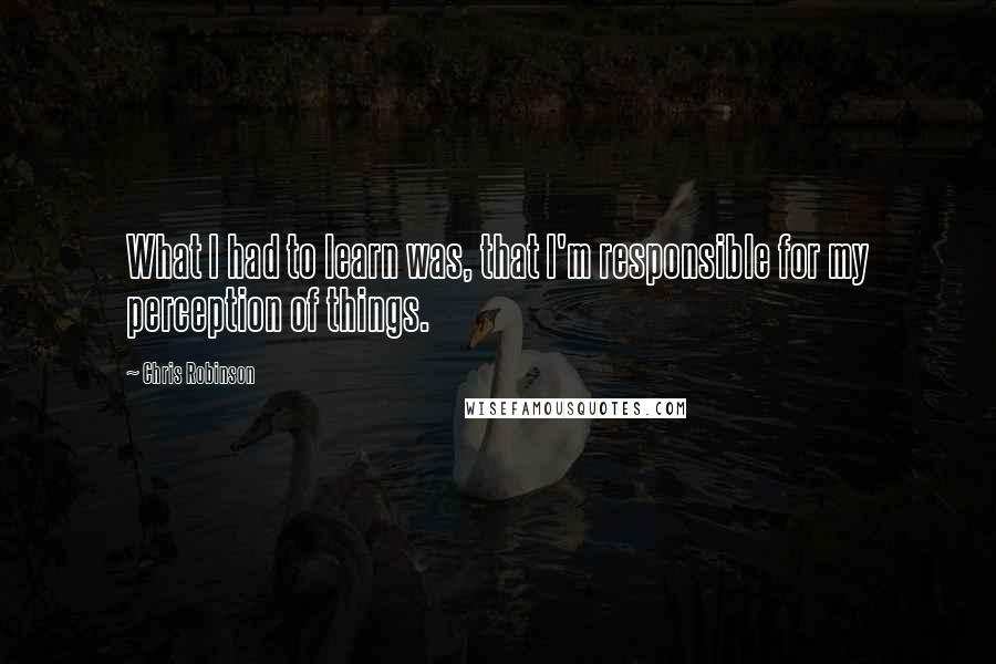 Chris Robinson Quotes: What I had to learn was, that I'm responsible for my perception of things.