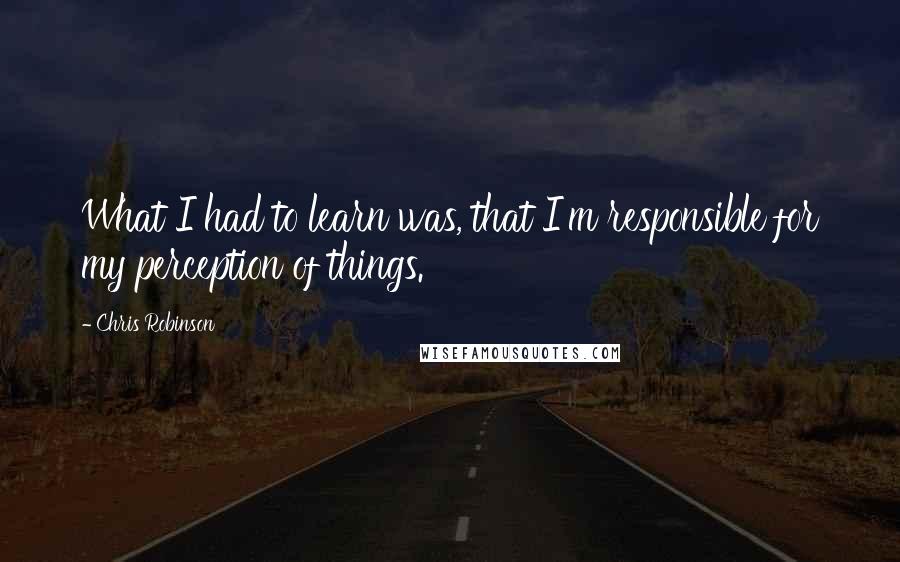 Chris Robinson Quotes: What I had to learn was, that I'm responsible for my perception of things.