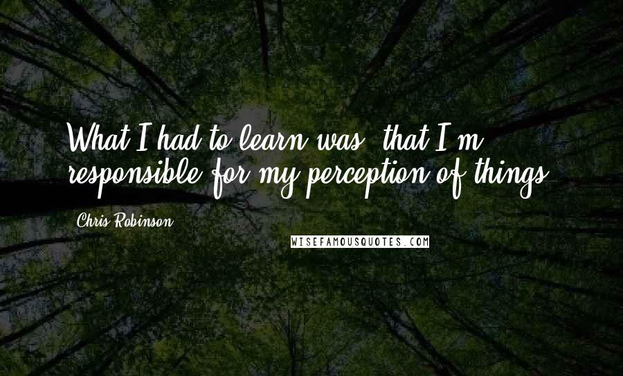 Chris Robinson Quotes: What I had to learn was, that I'm responsible for my perception of things.