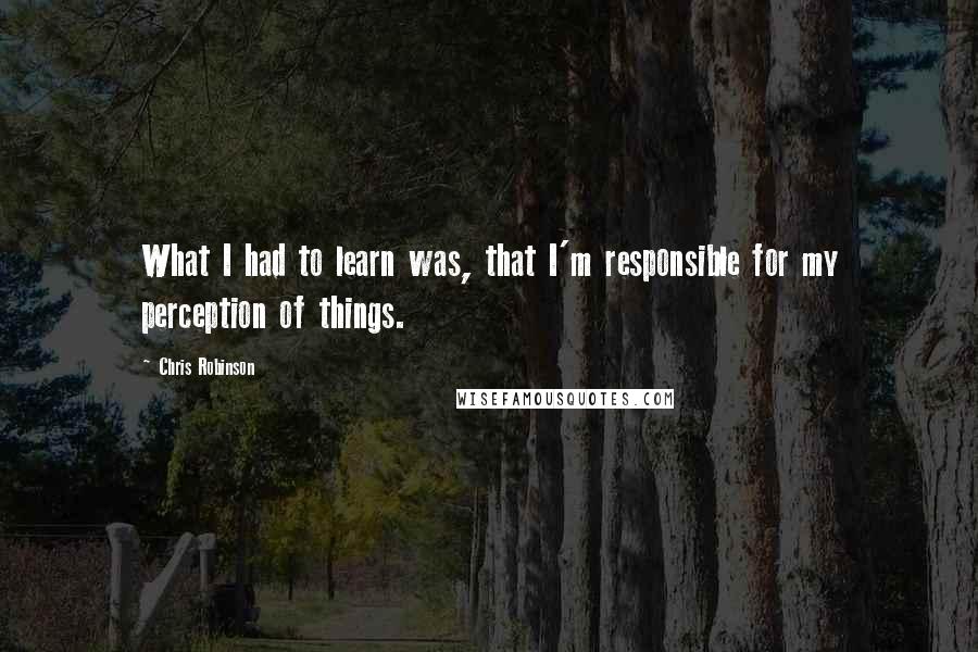 Chris Robinson Quotes: What I had to learn was, that I'm responsible for my perception of things.
