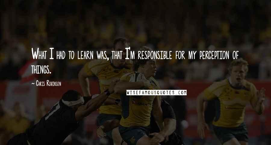 Chris Robinson Quotes: What I had to learn was, that I'm responsible for my perception of things.