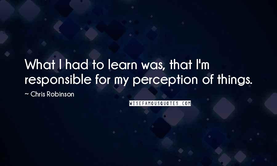 Chris Robinson Quotes: What I had to learn was, that I'm responsible for my perception of things.