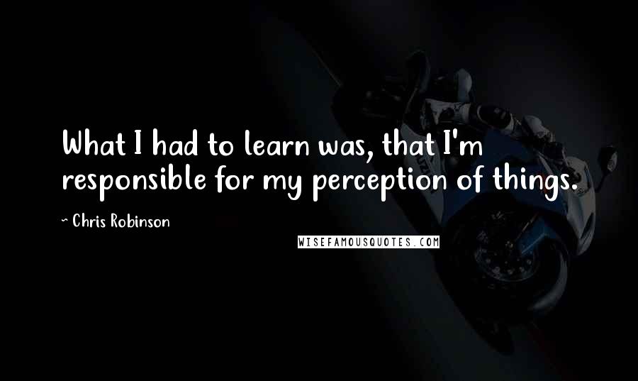 Chris Robinson Quotes: What I had to learn was, that I'm responsible for my perception of things.