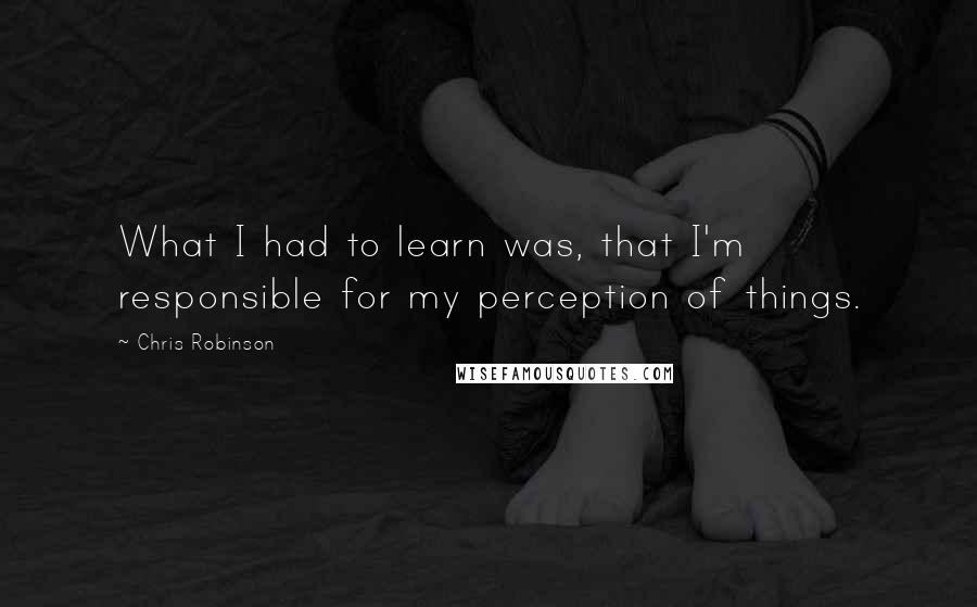 Chris Robinson Quotes: What I had to learn was, that I'm responsible for my perception of things.