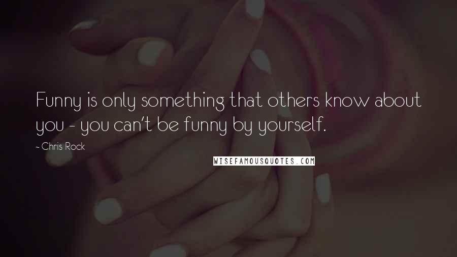 Chris Rock Quotes: Funny is only something that others know about you - you can't be funny by yourself.